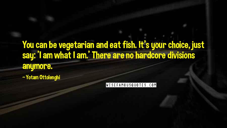 Yotam Ottolenghi Quotes: You can be vegetarian and eat fish. It's your choice, just say: 'I am what I am.' There are no hardcore divisions anymore.