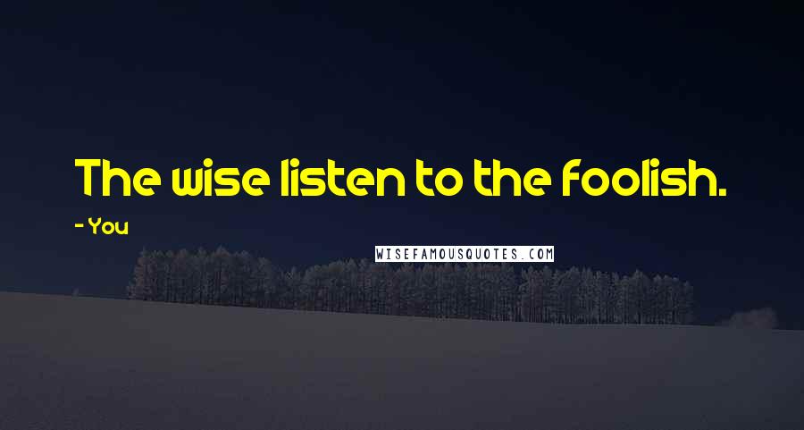 You Quotes: The wise listen to the foolish.