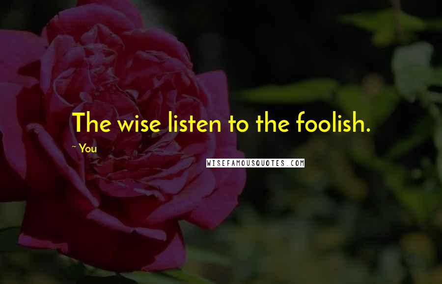 You Quotes: The wise listen to the foolish.