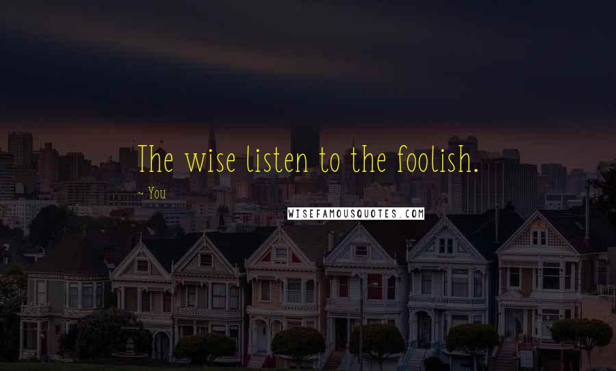 You Quotes: The wise listen to the foolish.