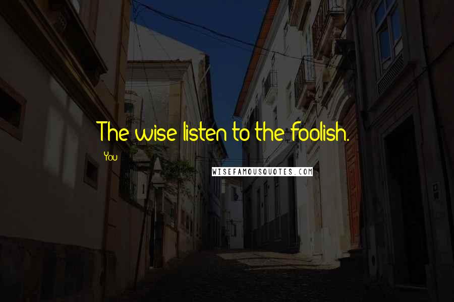 You Quotes: The wise listen to the foolish.