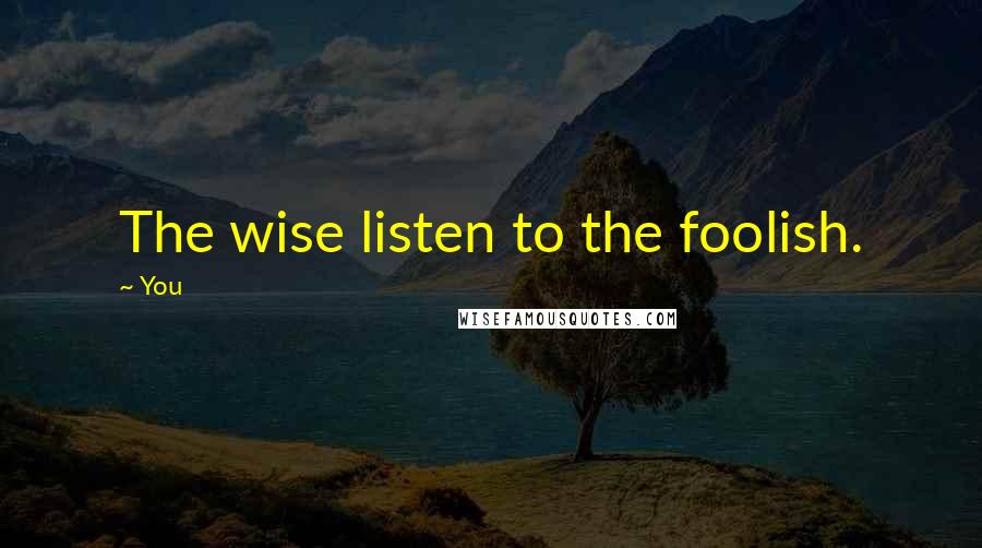 You Quotes: The wise listen to the foolish.