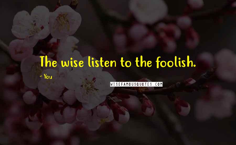 You Quotes: The wise listen to the foolish.