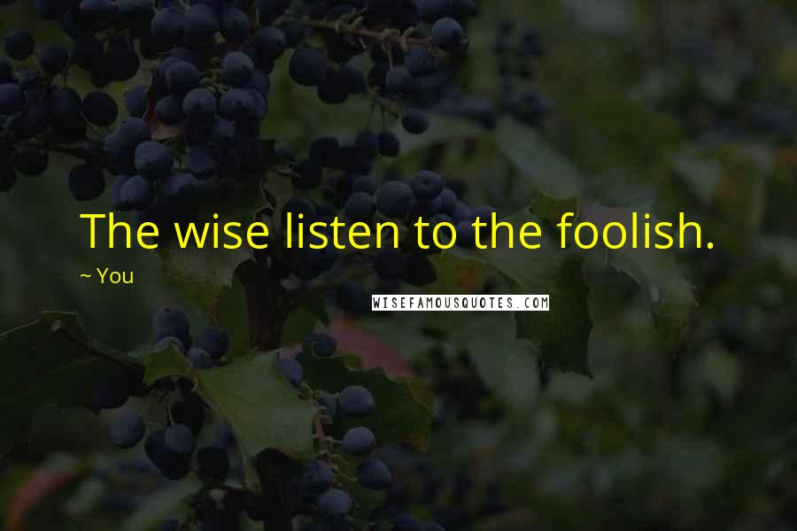 You Quotes: The wise listen to the foolish.