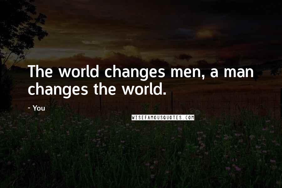 You Quotes: The world changes men, a man changes the world.