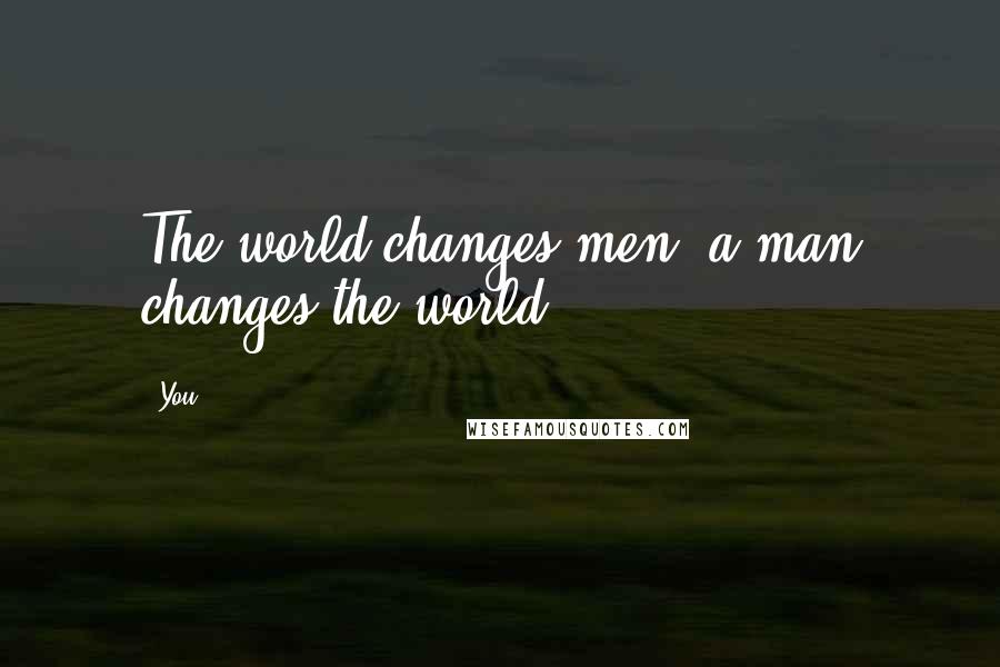You Quotes: The world changes men, a man changes the world.