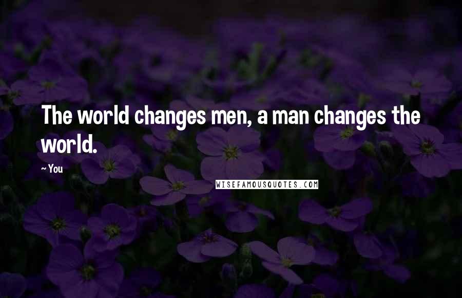You Quotes: The world changes men, a man changes the world.
