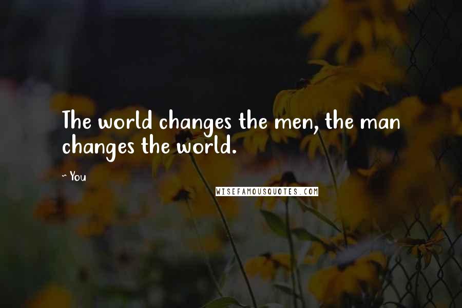 You Quotes: The world changes the men, the man changes the world.