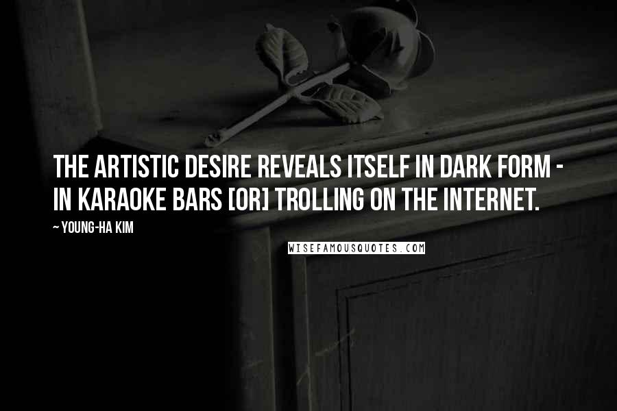 Young-Ha Kim Quotes: The artistic desire reveals itself in dark form - in karaoke bars [or] trolling on the Internet.