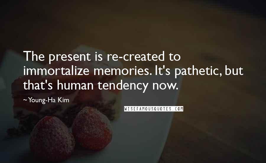 Young-Ha Kim Quotes: The present is re-created to immortalize memories. It's pathetic, but that's human tendency now.