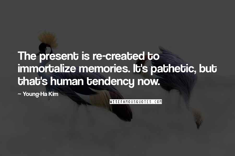 Young-Ha Kim Quotes: The present is re-created to immortalize memories. It's pathetic, but that's human tendency now.