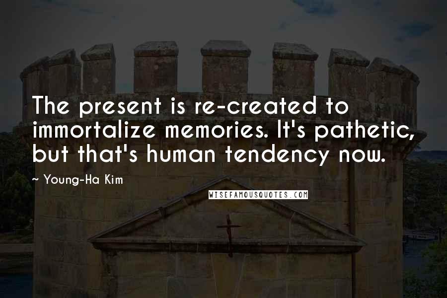 Young-Ha Kim Quotes: The present is re-created to immortalize memories. It's pathetic, but that's human tendency now.