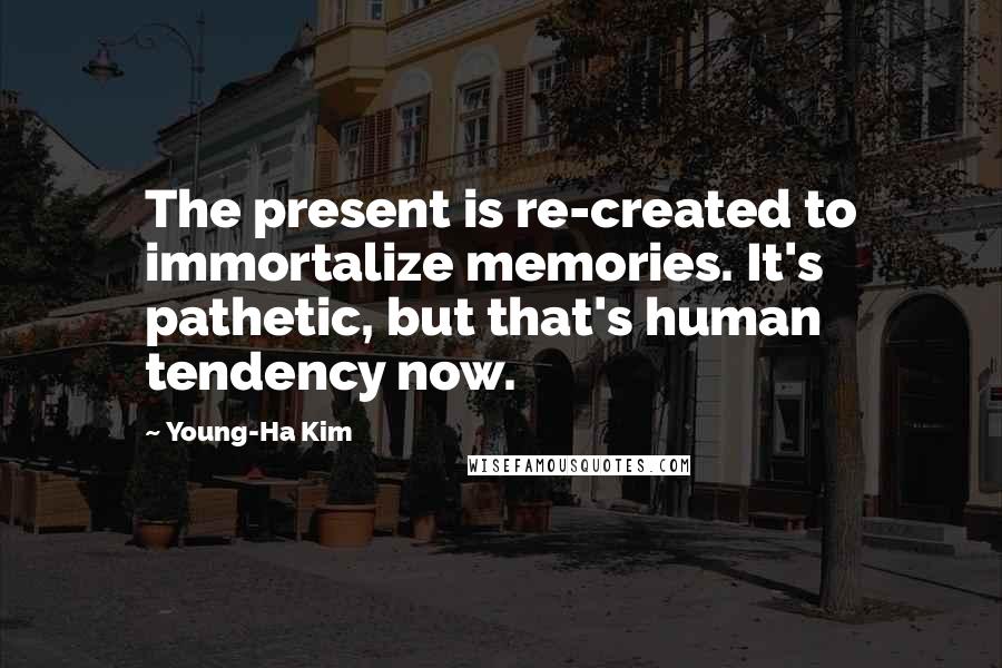 Young-Ha Kim Quotes: The present is re-created to immortalize memories. It's pathetic, but that's human tendency now.