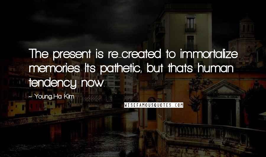 Young-Ha Kim Quotes: The present is re-created to immortalize memories. It's pathetic, but that's human tendency now.