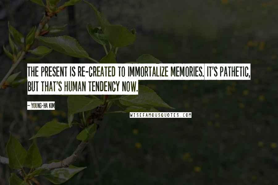 Young-Ha Kim Quotes: The present is re-created to immortalize memories. It's pathetic, but that's human tendency now.
