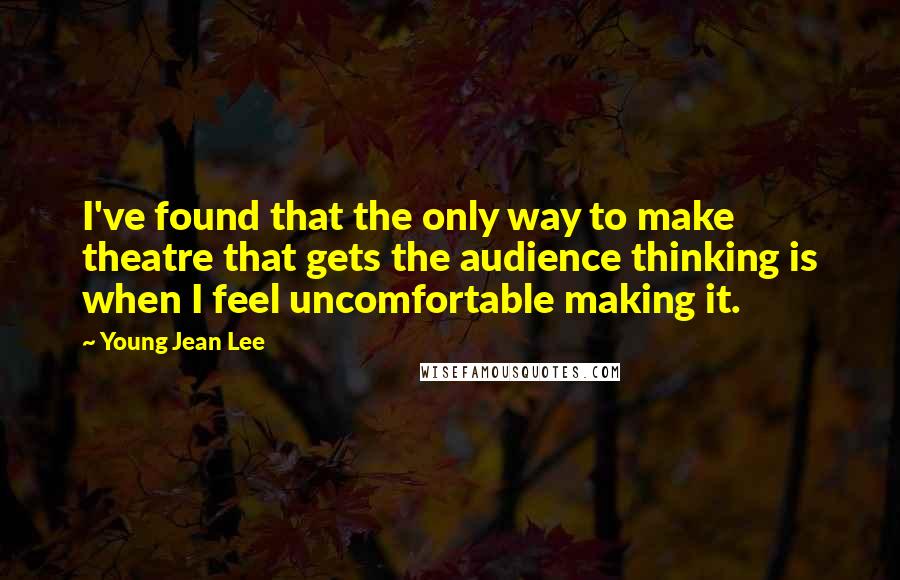 Young Jean Lee Quotes: I've found that the only way to make theatre that gets the audience thinking is when I feel uncomfortable making it.