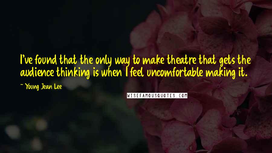 Young Jean Lee Quotes: I've found that the only way to make theatre that gets the audience thinking is when I feel uncomfortable making it.