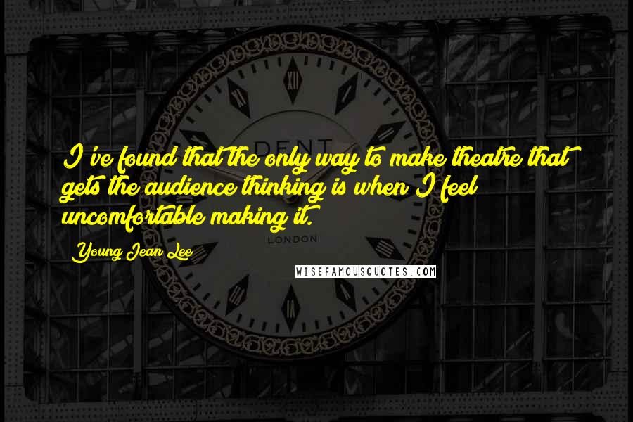 Young Jean Lee Quotes: I've found that the only way to make theatre that gets the audience thinking is when I feel uncomfortable making it.