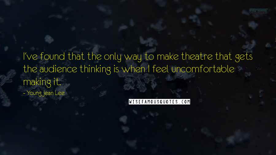 Young Jean Lee Quotes: I've found that the only way to make theatre that gets the audience thinking is when I feel uncomfortable making it.