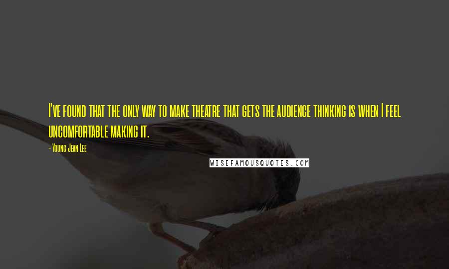 Young Jean Lee Quotes: I've found that the only way to make theatre that gets the audience thinking is when I feel uncomfortable making it.