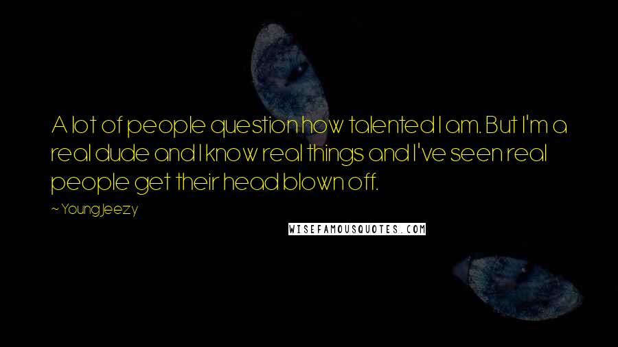 Young Jeezy Quotes: A lot of people question how talented I am. But I'm a real dude and I know real things and I've seen real people get their head blown off.