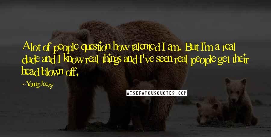 Young Jeezy Quotes: A lot of people question how talented I am. But I'm a real dude and I know real things and I've seen real people get their head blown off.