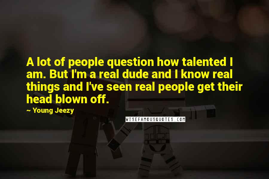 Young Jeezy Quotes: A lot of people question how talented I am. But I'm a real dude and I know real things and I've seen real people get their head blown off.