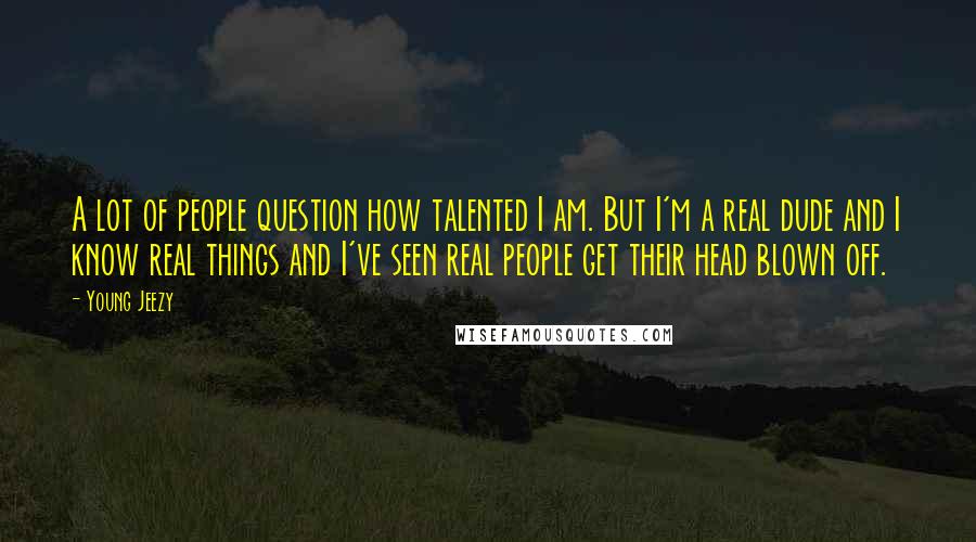 Young Jeezy Quotes: A lot of people question how talented I am. But I'm a real dude and I know real things and I've seen real people get their head blown off.