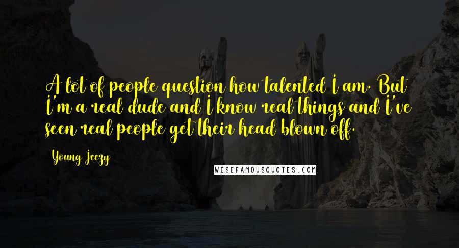 Young Jeezy Quotes: A lot of people question how talented I am. But I'm a real dude and I know real things and I've seen real people get their head blown off.