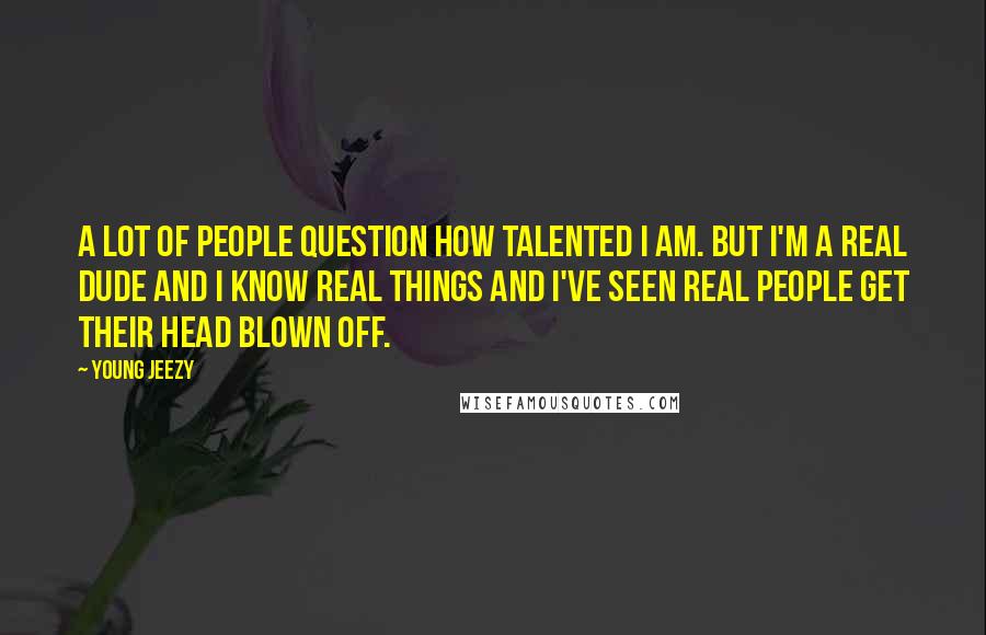 Young Jeezy Quotes: A lot of people question how talented I am. But I'm a real dude and I know real things and I've seen real people get their head blown off.