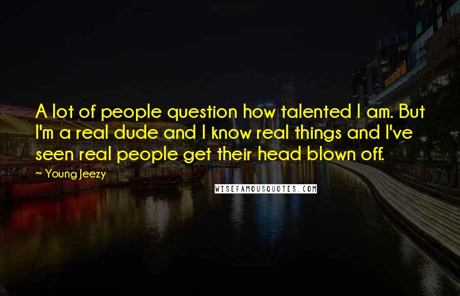 Young Jeezy Quotes: A lot of people question how talented I am. But I'm a real dude and I know real things and I've seen real people get their head blown off.