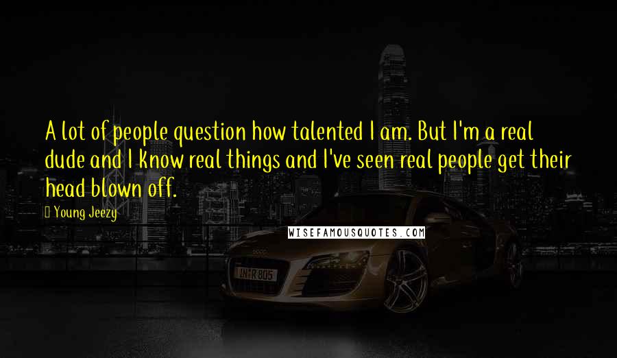 Young Jeezy Quotes: A lot of people question how talented I am. But I'm a real dude and I know real things and I've seen real people get their head blown off.