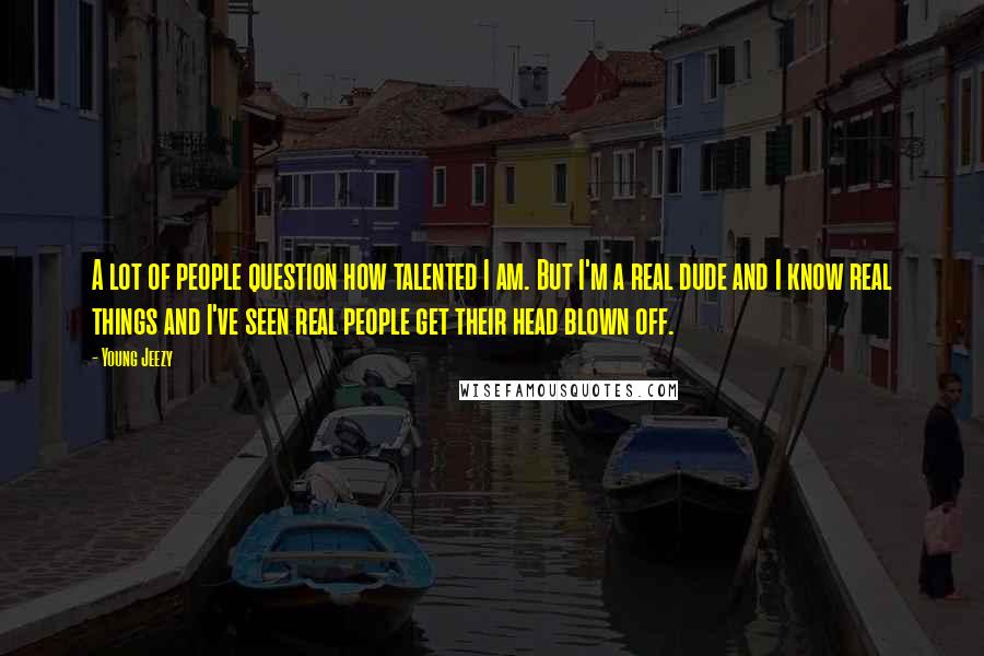 Young Jeezy Quotes: A lot of people question how talented I am. But I'm a real dude and I know real things and I've seen real people get their head blown off.