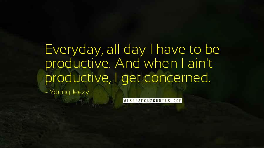 Young Jeezy Quotes: Everyday, all day I have to be productive. And when I ain't productive, I get concerned.