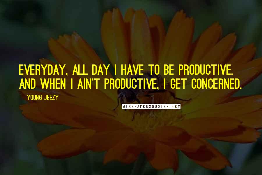 Young Jeezy Quotes: Everyday, all day I have to be productive. And when I ain't productive, I get concerned.