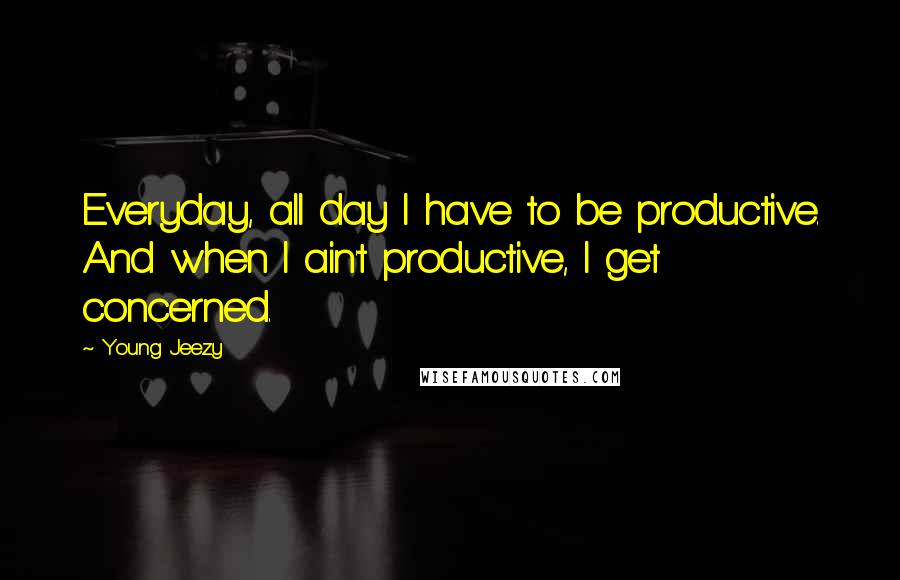 Young Jeezy Quotes: Everyday, all day I have to be productive. And when I ain't productive, I get concerned.