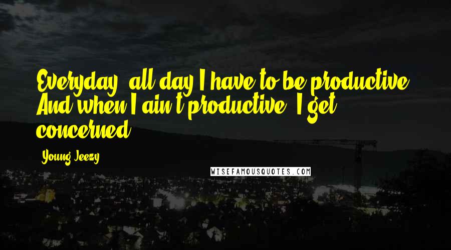 Young Jeezy Quotes: Everyday, all day I have to be productive. And when I ain't productive, I get concerned.