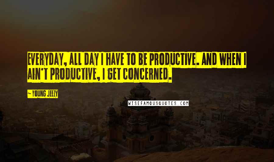 Young Jeezy Quotes: Everyday, all day I have to be productive. And when I ain't productive, I get concerned.