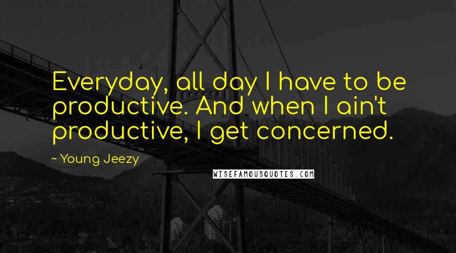 Young Jeezy Quotes: Everyday, all day I have to be productive. And when I ain't productive, I get concerned.