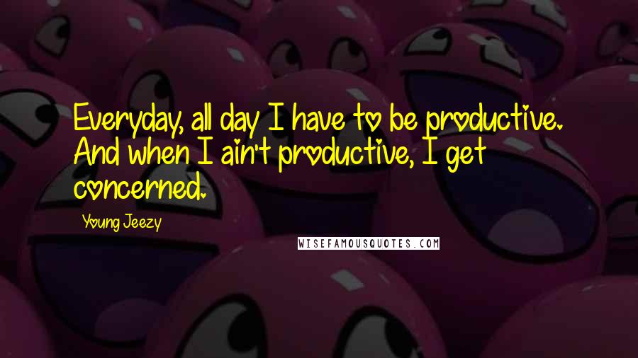 Young Jeezy Quotes: Everyday, all day I have to be productive. And when I ain't productive, I get concerned.