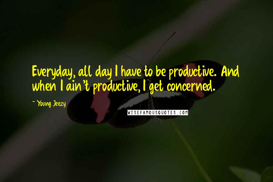 Young Jeezy Quotes: Everyday, all day I have to be productive. And when I ain't productive, I get concerned.