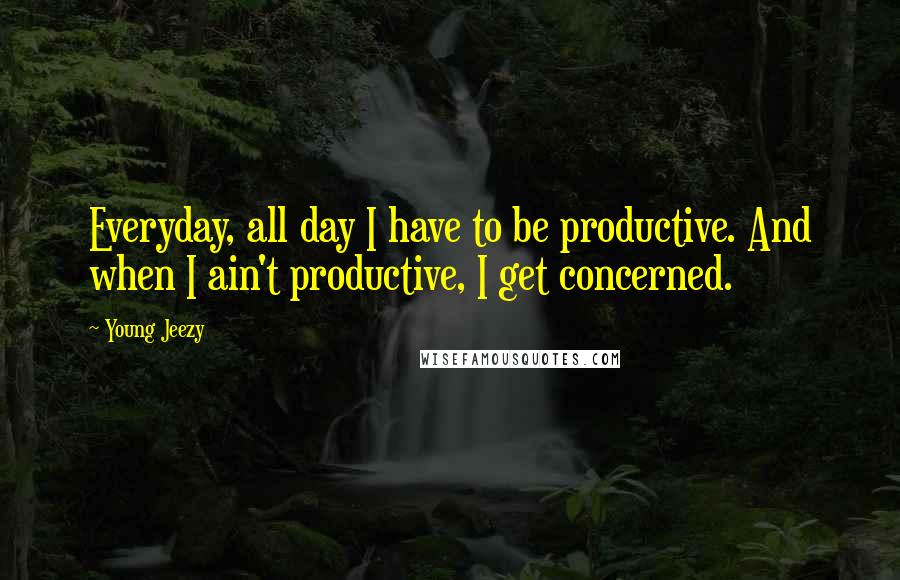 Young Jeezy Quotes: Everyday, all day I have to be productive. And when I ain't productive, I get concerned.