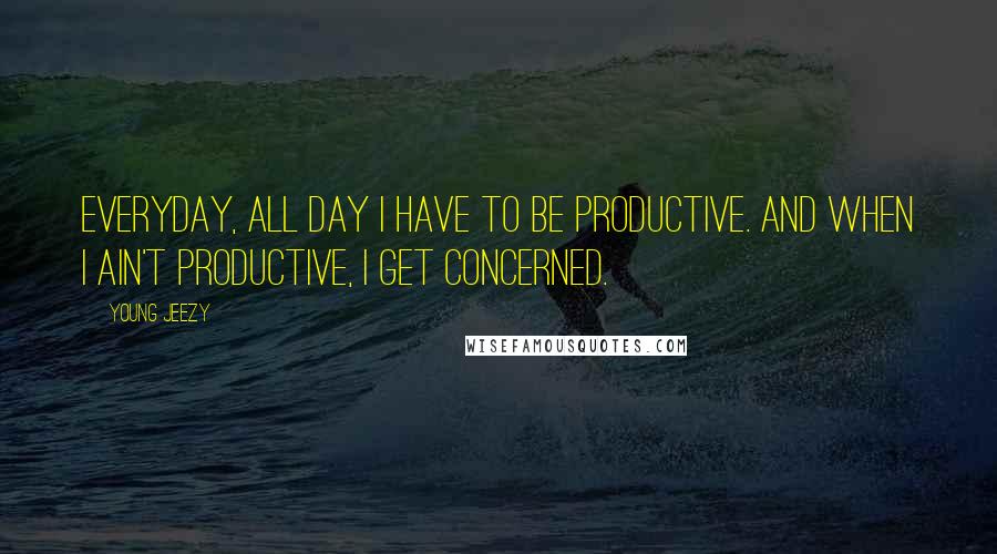 Young Jeezy Quotes: Everyday, all day I have to be productive. And when I ain't productive, I get concerned.