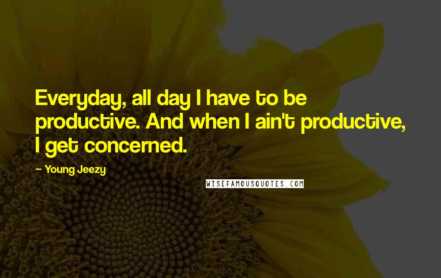 Young Jeezy Quotes: Everyday, all day I have to be productive. And when I ain't productive, I get concerned.