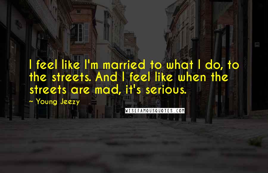 Young Jeezy Quotes: I feel like I'm married to what I do, to the streets. And I feel like when the streets are mad, it's serious.