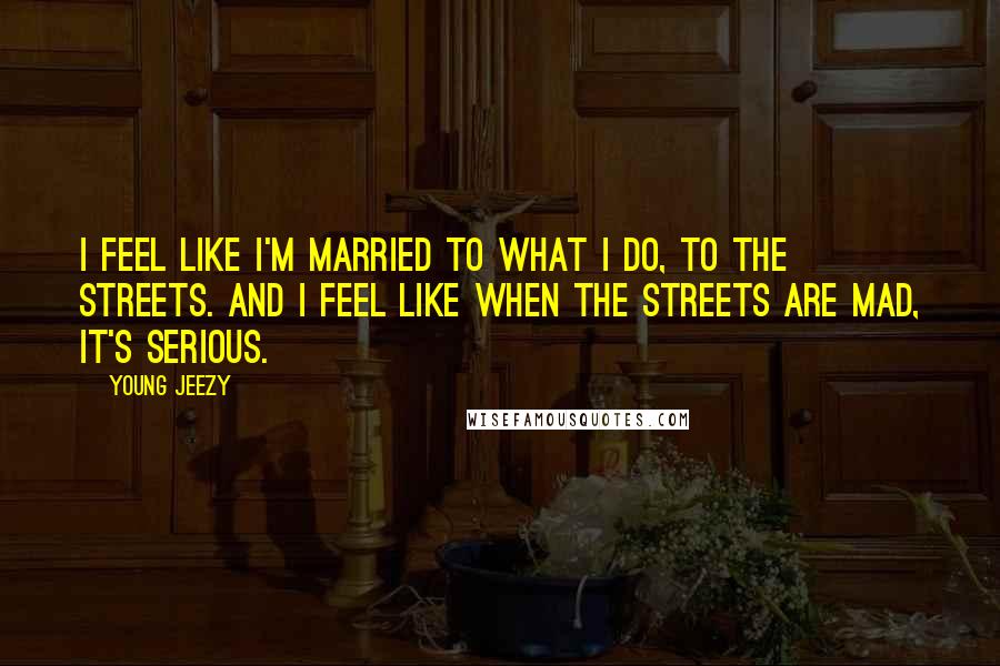 Young Jeezy Quotes: I feel like I'm married to what I do, to the streets. And I feel like when the streets are mad, it's serious.