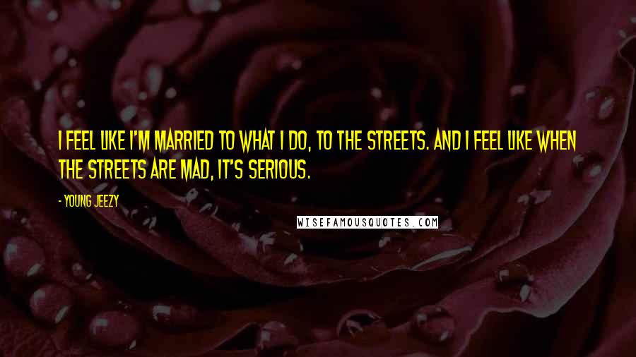 Young Jeezy Quotes: I feel like I'm married to what I do, to the streets. And I feel like when the streets are mad, it's serious.