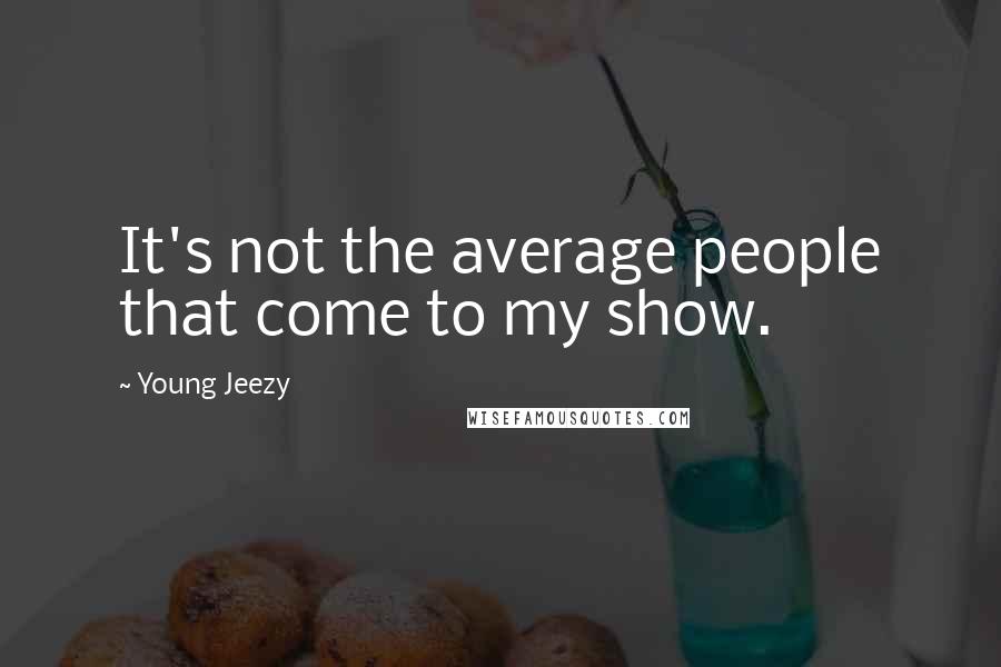 Young Jeezy Quotes: It's not the average people that come to my show.