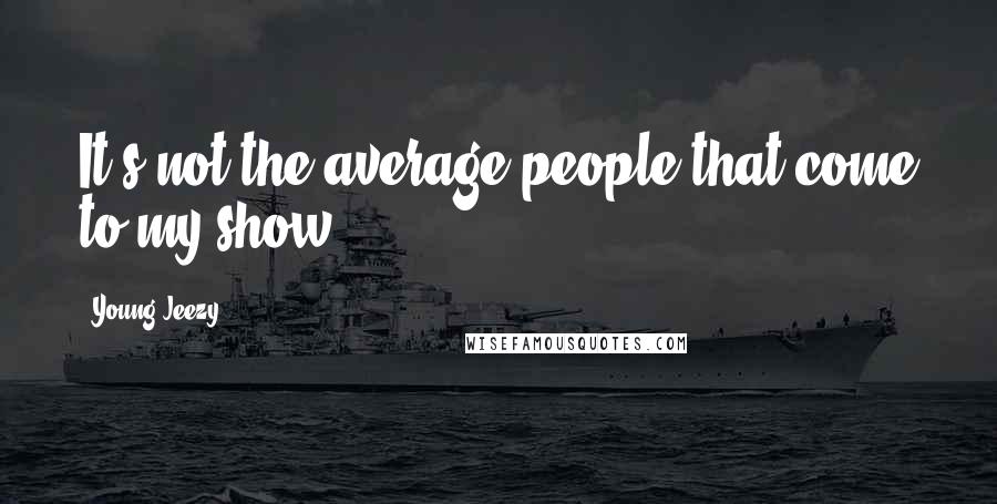 Young Jeezy Quotes: It's not the average people that come to my show.