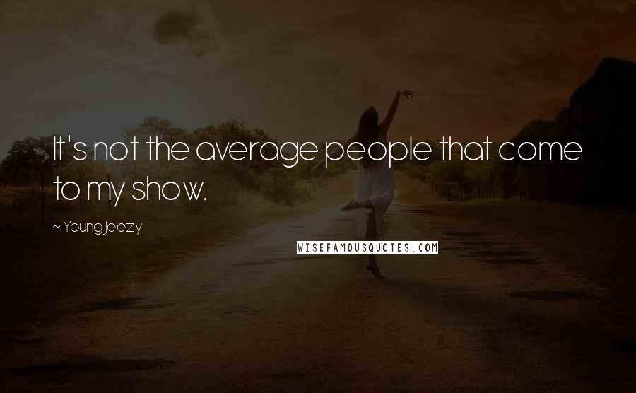 Young Jeezy Quotes: It's not the average people that come to my show.